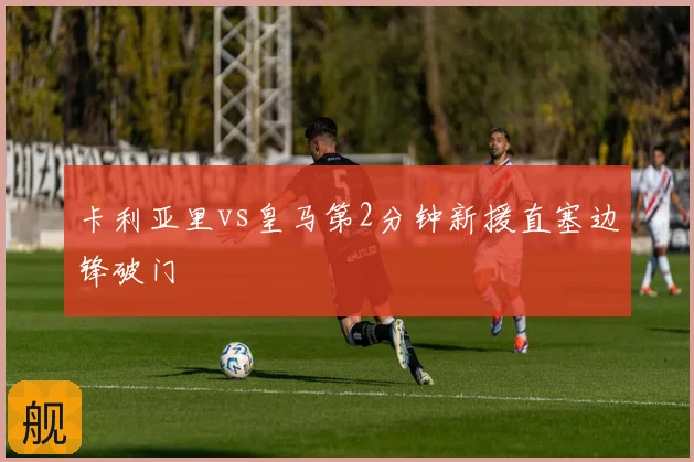 卡利亚里vs皇马第2分钟新援直塞边锋破门